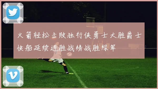 火箭轻松击败独行侠勇士大胜爵士快船延续连胜战绩战胜绿军