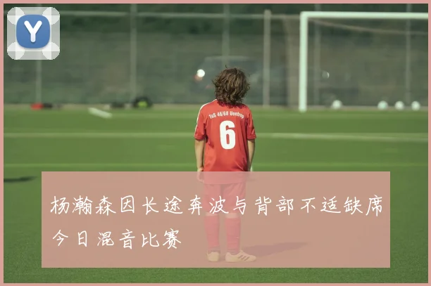 杨瀚森因长途奔波与背部不适缺席今日混音比赛