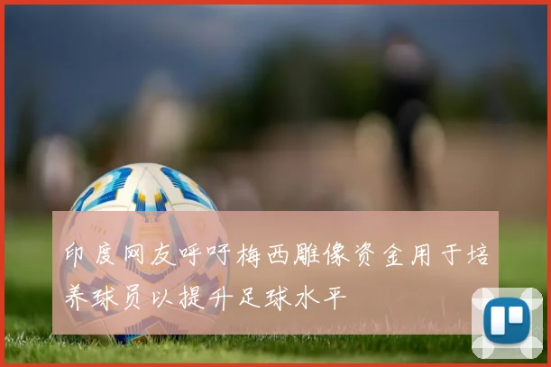 印度网友呼吁梅西雕像资金用于培养球员以提升足球水平