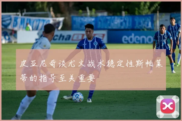 皮亚尼奇谈尤文战术稳定性斯帕莱蒂的指导至关重要