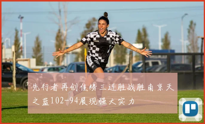 先行者再创佳绩三连胜战胜南京天之蓝102-94展现强大实力