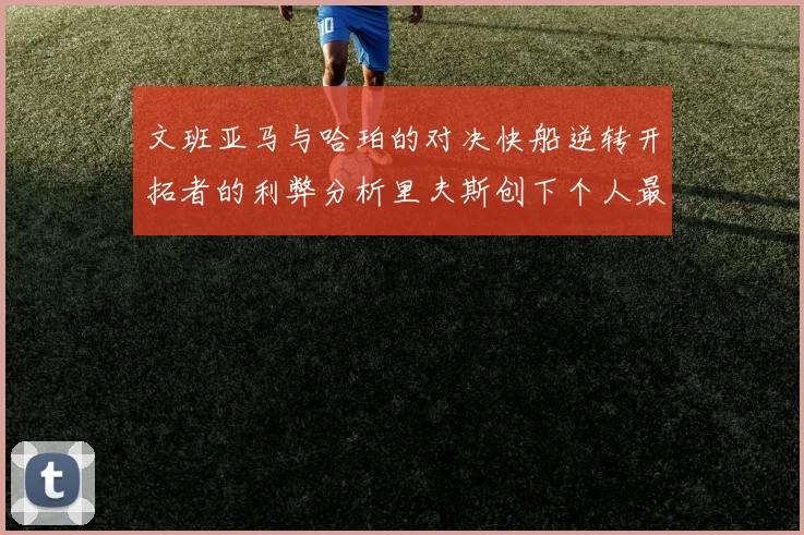 文班亚马与哈珀的对决快船逆转开拓者的利弊分析里夫斯创下个人最佳表现之夜