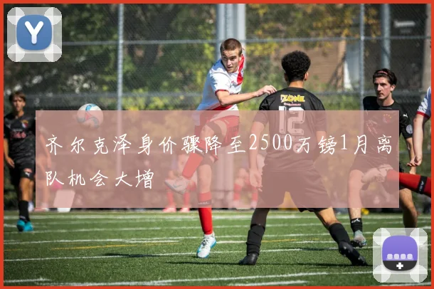 齐尔克泽身价骤降至2500万镑1月离队机会大增
