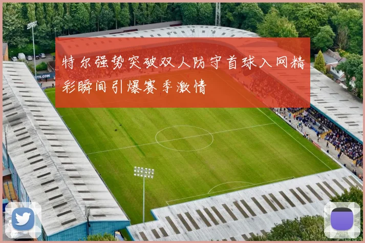 特尔强势突破双人防守首球入网精彩瞬间引爆赛季激情