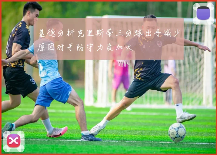 基德分析克里斯蒂三分球出手减少原因对手防守力度加大