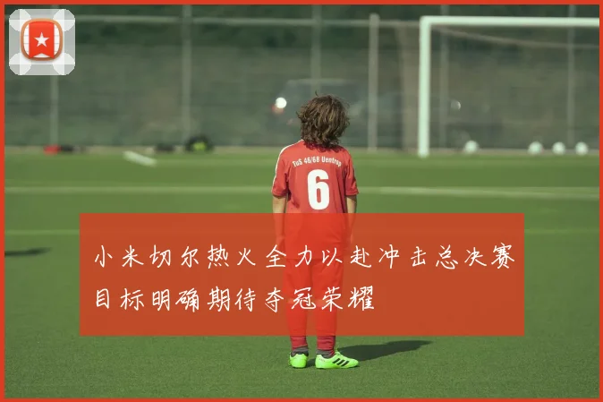 小米切尔热火全力以赴冲击总决赛目标明确期待夺冠荣耀