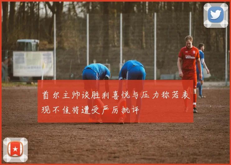 首尔主帅谈胜利喜悦与压力称若表现不佳将遭受严厉批评
