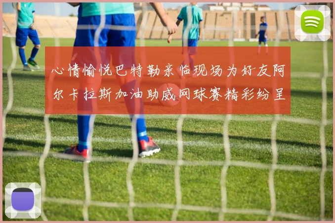 心情愉悦巴特勒亲临现场为好友阿尔卡拉斯加油助威网球赛精彩纷呈