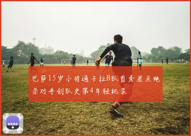 巴萨15岁小将通卡拉B队首秀差点绝杀对手创队史第4年轻纪录