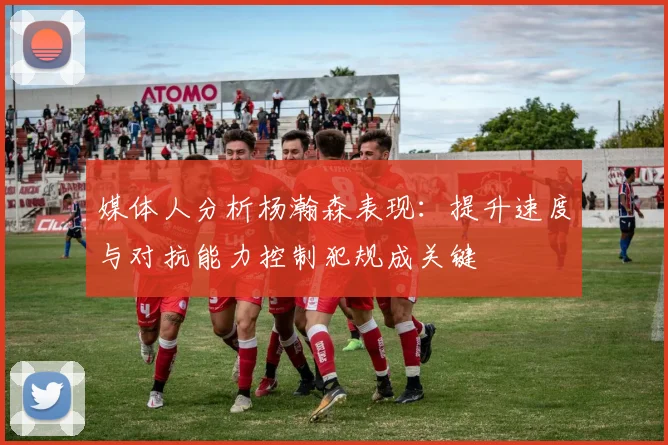 媒体人分析杨瀚森表现：提升速度与对抗能力控制犯规成关键