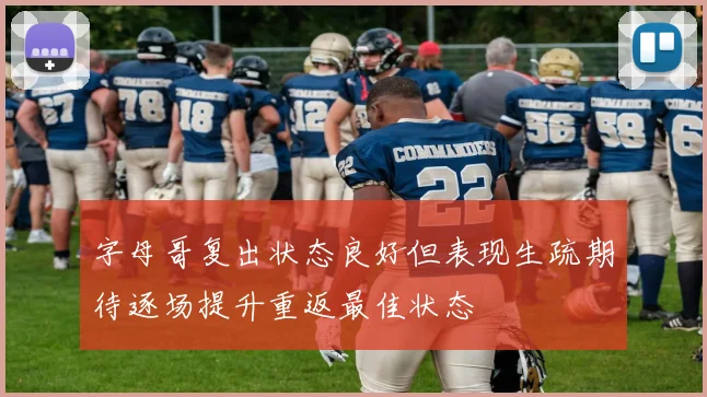 字母哥复出状态良好但表现生疏期待逐场提升重返最佳状态