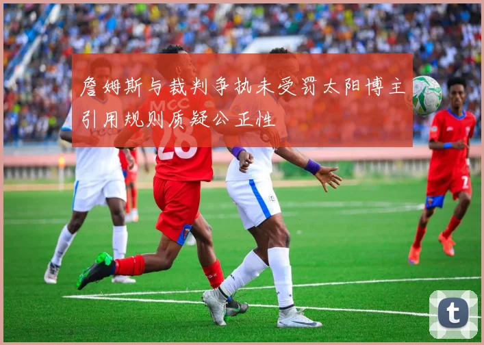 詹姆斯与裁判争执未受罚太阳博主引用规则质疑公正性