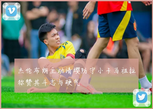 杰伦布朗主动请缨防守小卡马祖拉称赞其斗志与硬气