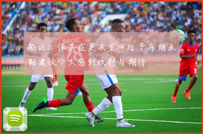 船记：保罗在更衣室中给予布朗米勒建议令人感到欣慰与期待