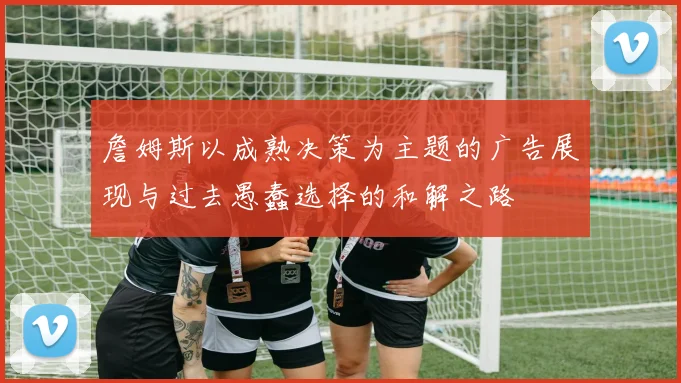 詹姆斯以成熟决策为主题的广告展现与过去愚蠢选择的和解之路