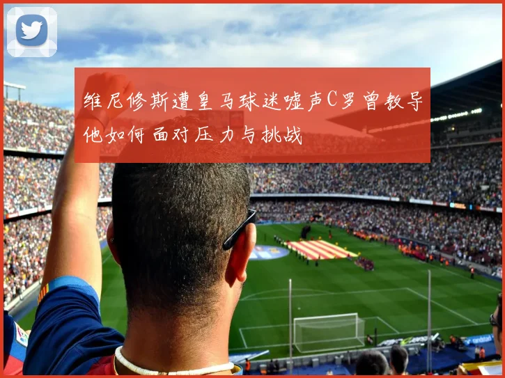 维尼修斯遭皇马球迷嘘声C罗曾教导他如何面对压力与挑战